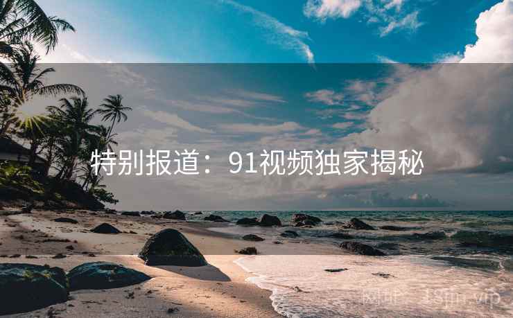 特别报道:91视频独家揭秘 特别报道:91视频独家揭秘