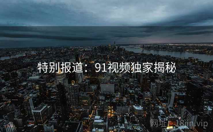 特别报道:91视频独家揭秘 特别报道:91视频独家揭秘