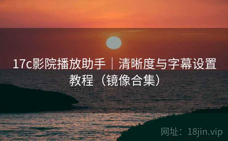 17c影院播放助手｜清晰度与字幕设置教程（镜像合集）