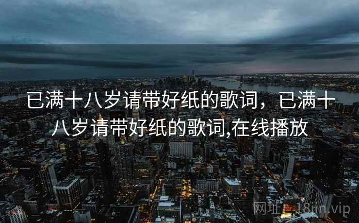 已满十八岁请带好纸的歌词，已满十八岁请带好纸的歌词,在线播放