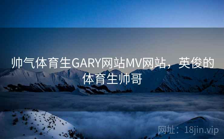 帅气体育生GARY网站MV网站，英俊的体育生帅哥