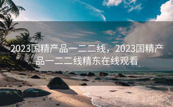 2023国精产品一二二线，2023国精产品一二二线精东在线观看