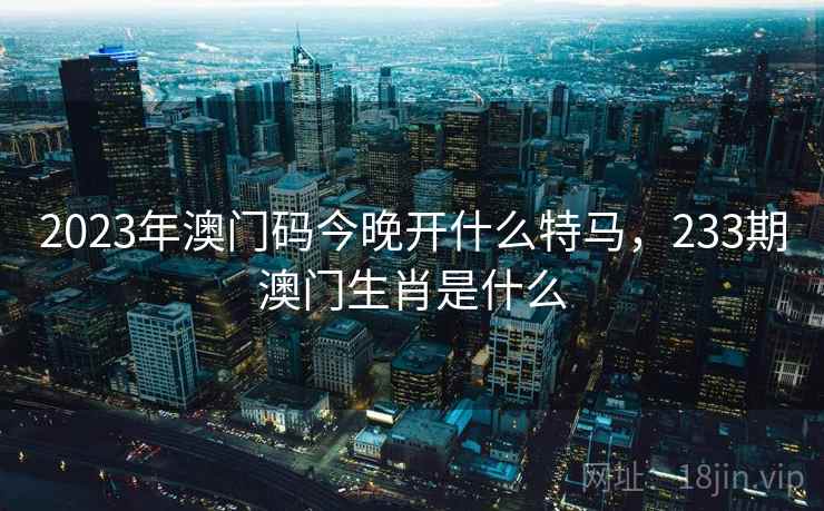 2023年澳门码今晚开什么特马,233期澳门生肖是什么 2023年澳门码今晚开什么特马,233期澳门生肖是什么