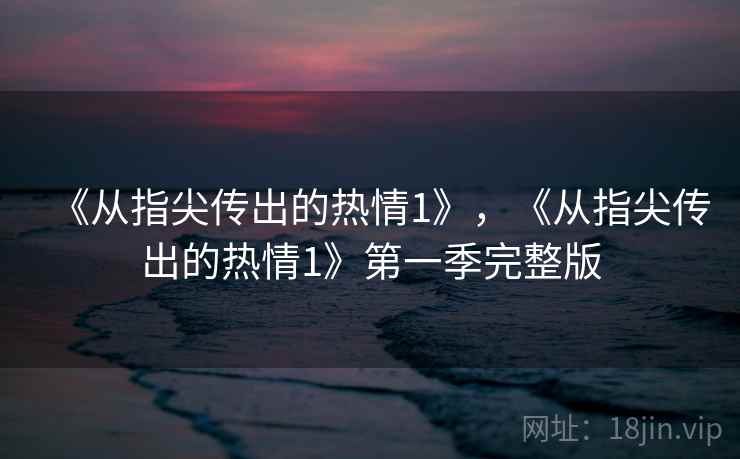 《从指尖传出的热情1》,《从指尖传出的热情1》第一季完整版 《从指尖传出的热情1》,《从指尖传出的热情1》第一季完整版