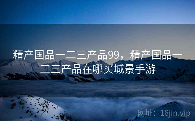 精产国品一二三产品99,精产国品一二三产品在哪买城景手游