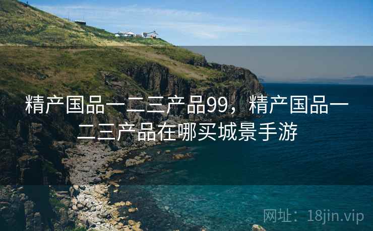 精产国品一二三产品99,精产国品一二三产品在哪买城景手游 精产国品一二三产品99,精产国品一二三产品在哪买城景手游
